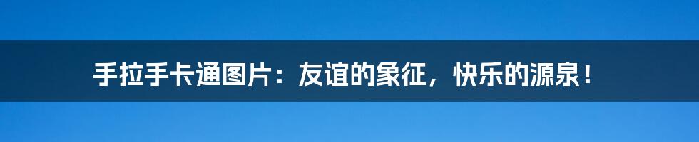 手拉手卡通图片:友谊的象征,快乐的源泉!