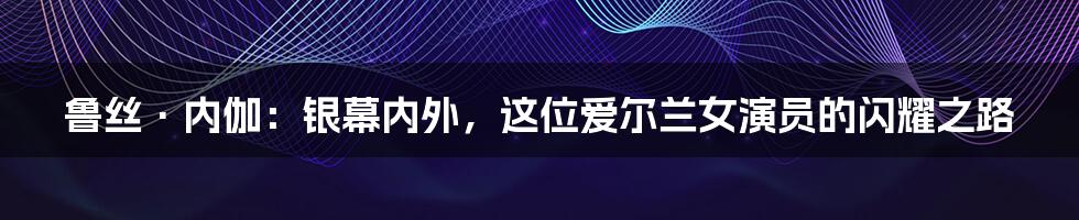 鲁丝·内伽:银幕内外,这位爱尔兰女演员的闪耀之路