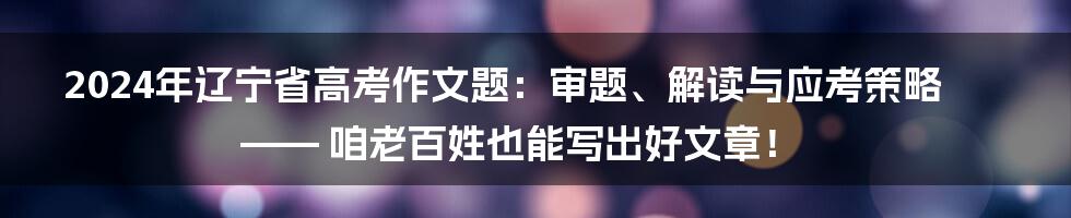 2024年辽宁省高考作文题：审题、解读与应考策略—— 咱老百姓也能写出好文章！