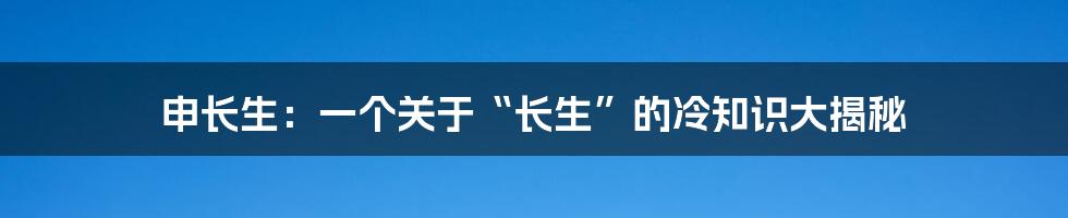 申长生:一个关于“长生”的冷知识大揭秘