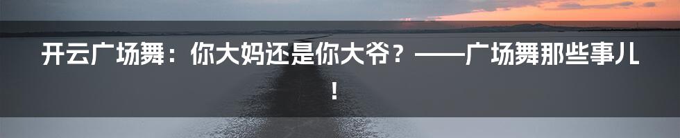 开云广场舞：你大妈还是你大爷？——广场舞那些事儿！