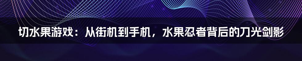 切水果游戏：从街机到手机，水果忍者背后的刀光剑影