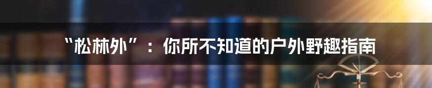 “松林外”:你所不知道的户外野趣指南