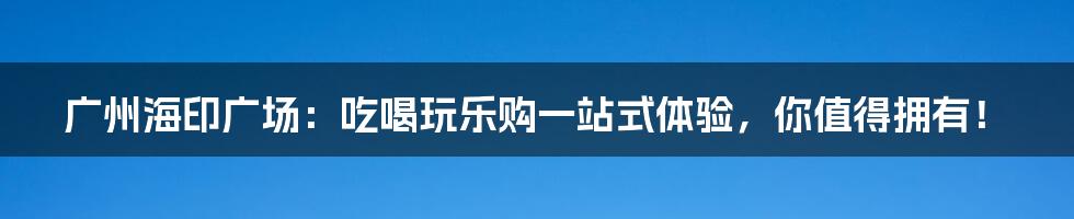 广州海印广场：吃喝玩乐购一站式体验，你值得拥有！