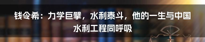 钱令希:力学巨擘,水利泰斗,他的一生与中国水利工程同呼吸
