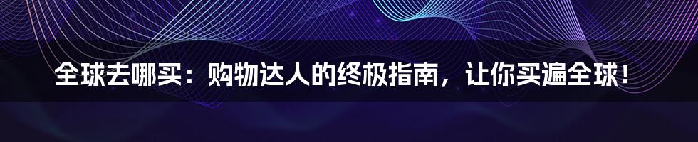 全球去哪买:购物达人的终极指南,让你买遍全球!