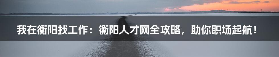 我在衡阳找工作:衡阳人才网全攻略,助你职场起航!