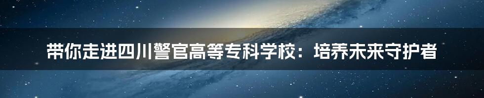 带你走进四川警官高等专科学校:培养未来守护者