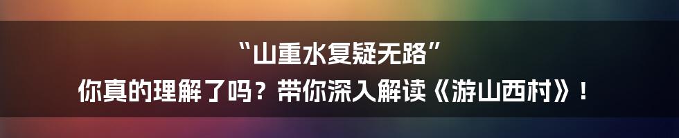 “山重水复疑无路” 你真的理解了吗?带你深入解读《游山西村》!