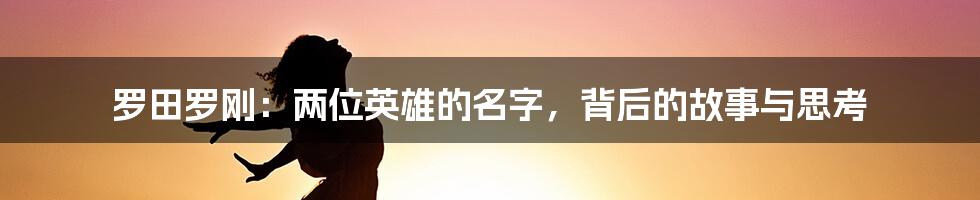 罗田罗刚:两位英雄的名字,背后的故事与思考