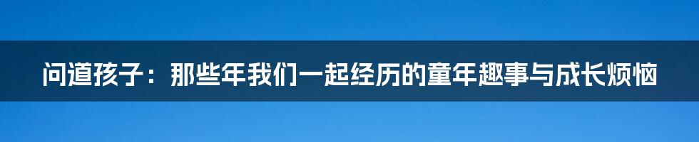 问道孩子:那些年我们一起经历的童年趣事与成长烦恼