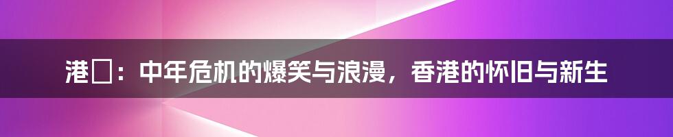 港囧：中年危机的爆笑与浪漫，香港的怀旧与新生