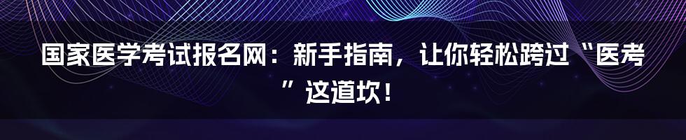国家医学考试报名网：新手指南，让你轻松跨过“医考”这道坎！