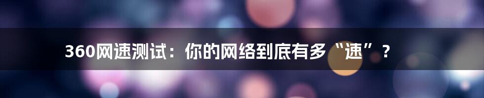 360网速测试:你的网络到底有多“速”?