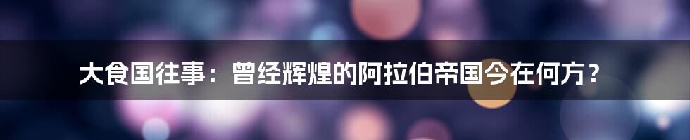 大食国往事:曾经辉煌的阿拉伯帝国今在何方?