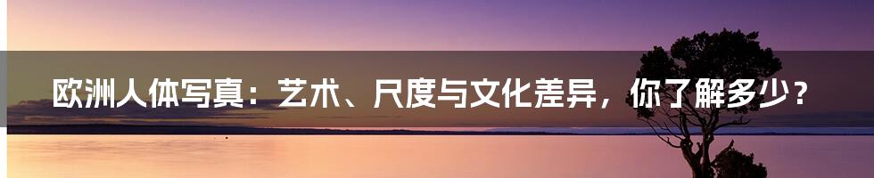 欧洲人体写真:艺术、尺度与文化差异,你了解多少?