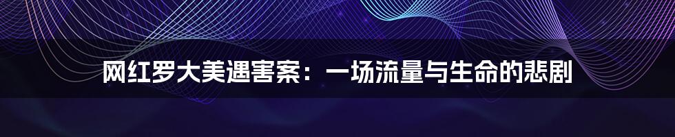 网红罗大美遇害案:一场流量与生命的悲剧
