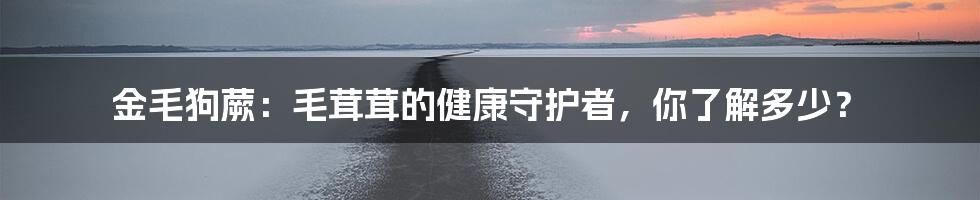 金毛狗蕨：毛茸茸的健康守护者，你了解多少？