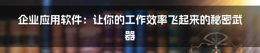 企业应用软件:让你的工作效率飞起来的秘密武器