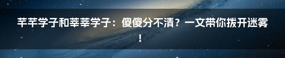 芊芊学子和莘莘学子:傻傻分不清?一文带你拨开迷雾!