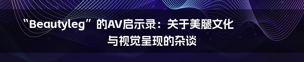 “Beautyleg”的AV启示录:关于美腿文化与视觉呈现的杂谈