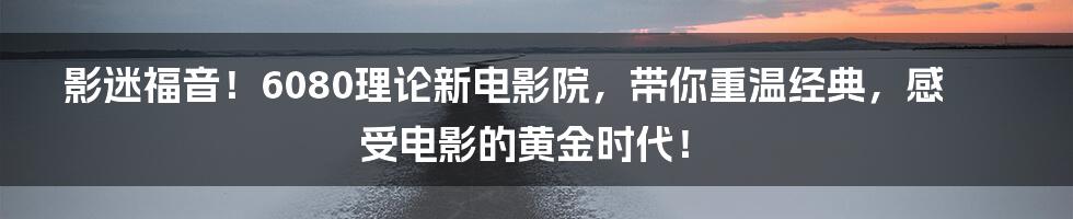 影迷福音!6080理论新电影院,带你重温经典,感受电影的黄金时代!