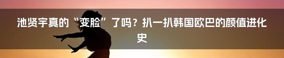 池贤宇真的“变脸”了吗？扒一扒韩国欧巴的颜值进化史