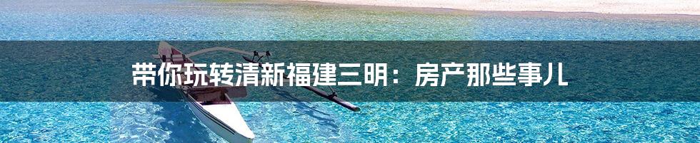 带你玩转清新福建三明:房产那些事儿