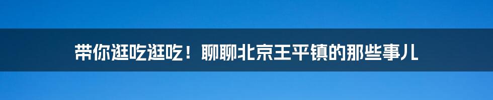 带你逛吃逛吃!聊聊北京王平镇的那些事儿