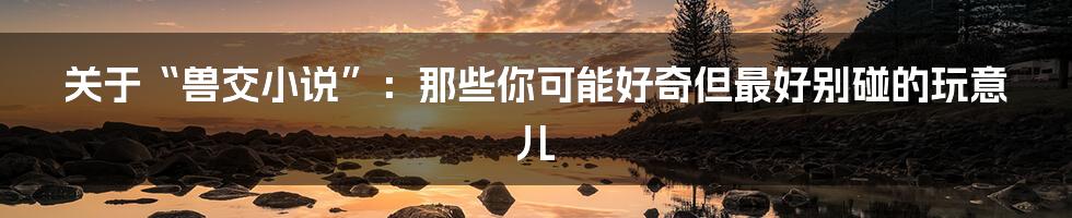 关于“兽交小说”:那些你可能好奇但最好别碰的玩意儿