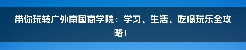 带你玩转广外南国商学院：学习、生活、吃喝玩乐全攻略！
