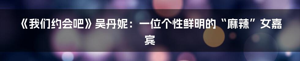《我们约会吧》吴丹妮:一位个性鲜明的“麻辣”女嘉宾