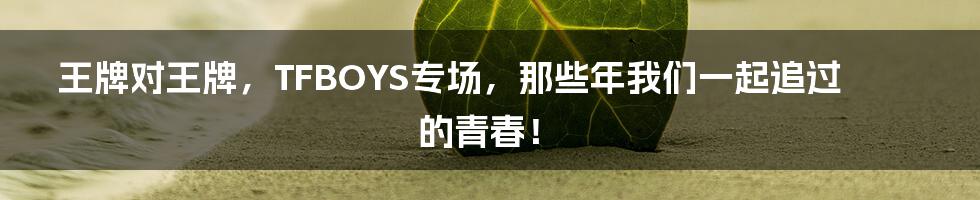 王牌对王牌，TFBOYS专场，那些年我们一起追过的青春！