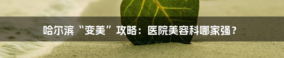 哈尔滨“变美”攻略:医院美容科哪家强?