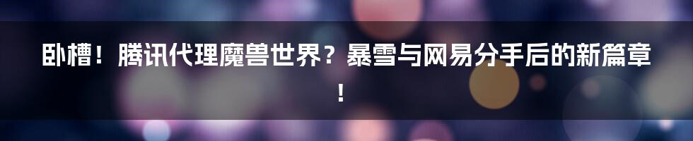 卧槽!腾讯代理魔兽世界?暴雪与网易分手后的新篇章!