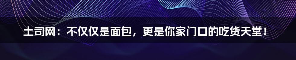 土司网:不仅仅是面包,更是你家门口的吃货天堂!