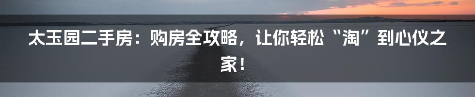 太玉园二手房:购房全攻略,让你轻松“淘”到心仪之家!