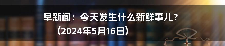 早新闻:今天发生什么新鲜事儿? (2024年5月16日)