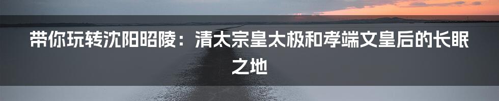 带你玩转沈阳昭陵:清太宗皇太极和孝端文皇后的长眠之地