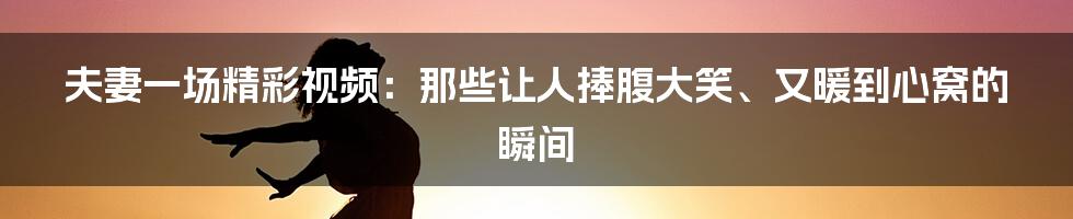 夫妻一场精彩视频:那些让人捧腹大笑、又暖到心窝的瞬间