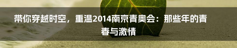 带你穿越时空,重温2014南京青奥会:那些年的青春与激情