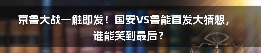 京鲁大战一触即发!国安VS鲁能首发大猜想,谁能笑到最后?