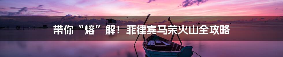 带你“熔”解！菲律宾马荣火山全攻略
