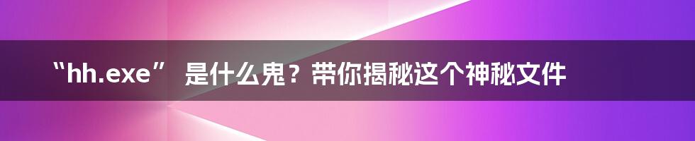 “hh.exe” 是什么鬼?带你揭秘这个神秘文件