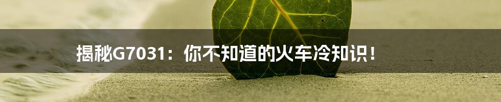 揭秘G7031:你不知道的火车冷知识!