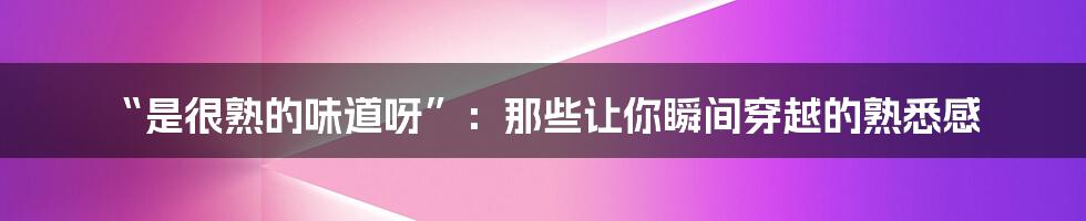 “是很熟的味道呀”:那些让你瞬间穿越的熟悉感