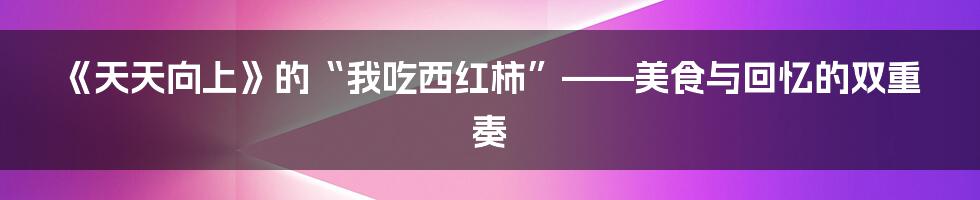 《天天向上》的“我吃西红柿”——美食与回忆的双重奏