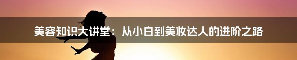 美容知识大讲堂:从小白到美妆达人的进阶之路