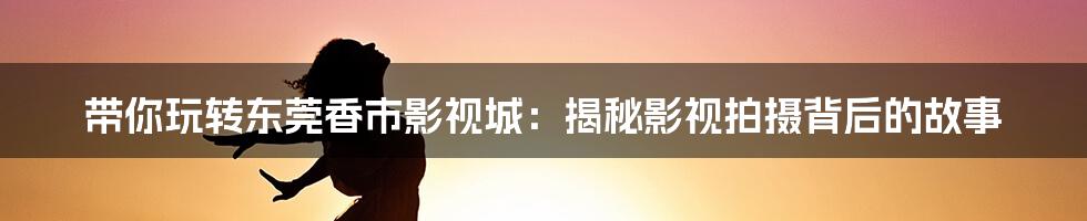 带你玩转东莞香市影视城:揭秘影视拍摄背后的故事