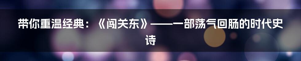 带你重温经典:《闯关东》——一部荡气回肠的时代史诗